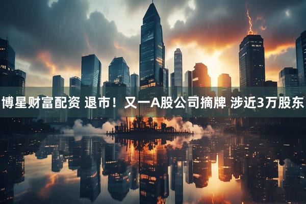 博星财富配资 退市！又一A股公司摘牌 涉近3万股东