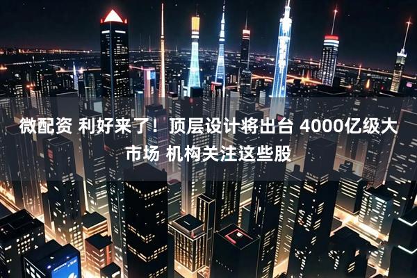 微配资 利好来了！顶层设计将出台 4000亿级大市场 机构关注这些股