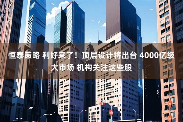 恒泰策略 利好来了！顶层设计将出台 4000亿级大市场 机构关注这些股