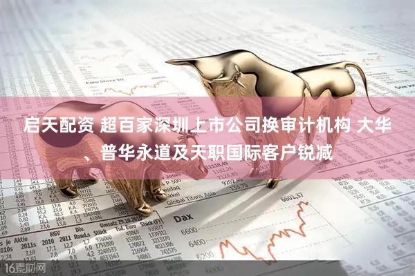 启天配资 超百家深圳上市公司换审计机构 大华、普华永道及天职国际客户锐减