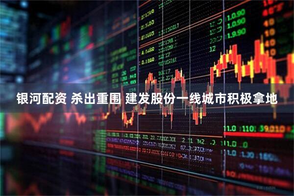 银河配资 杀出重围 建发股份一线城市积极拿地