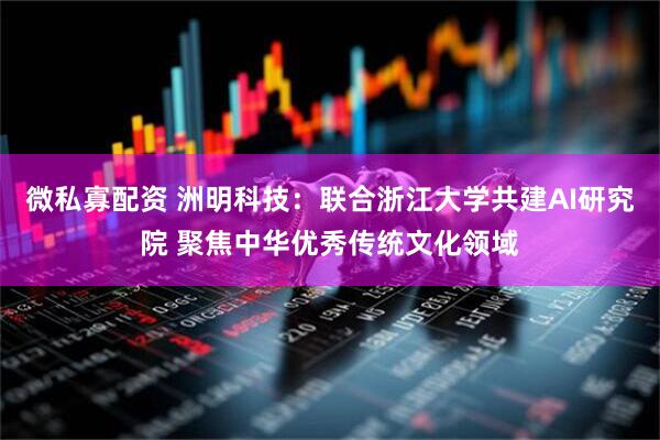 微私寡配资 洲明科技：联合浙江大学共建AI研究院 聚焦中华优秀传统文化领域