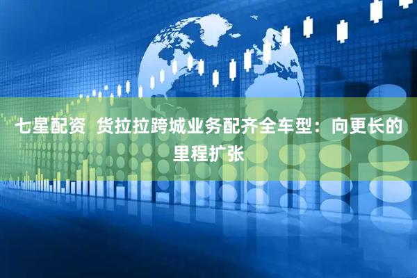 七星配资  货拉拉跨城业务配齐全车型：向更长的里程扩张
