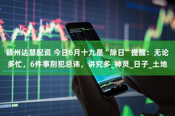 赣州达慧配资 今日6月十九是“除日”提醒：无论多忙，6件事别犯忌讳，讲究多_神灵_日子_土地