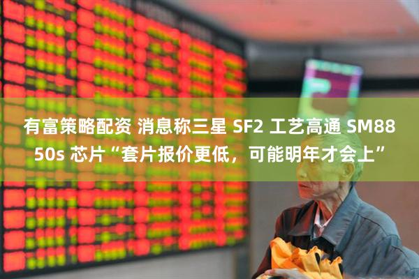 有富策略配资 消息称三星 SF2 工艺高通 SM8850s 芯片“套片报价更低，可能明年才会上”