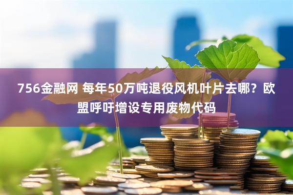756金融网 每年50万吨退役风机叶片去哪？欧盟呼吁增设专用废物代码