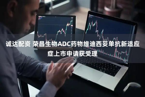 诚达配资 荣昌生物ADC药物维迪西妥单抗新适应症上市申请获受理
