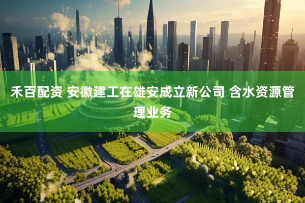 禾百配资 安徽建工在雄安成立新公司 含水资源管理业务