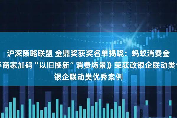 沪深策略联盟 金鼎奖获奖名单揭晓：蚂蚁消费金融《携手商家加码“以旧换新”消费场景》荣获政银企联动类优秀案例