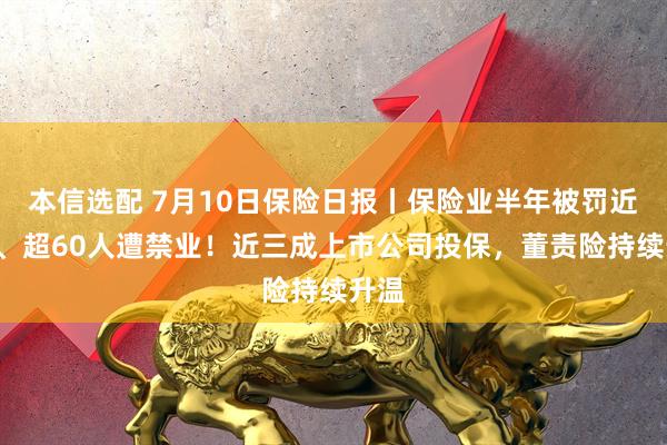 本信选配 7月10日保险日报丨保险业半年被罚近2亿、超60人遭禁业！近三成上市公司投保，董责险持续升温