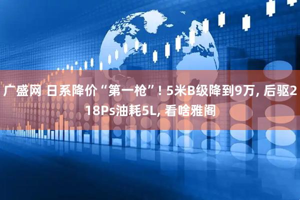 广盛网 日系降价“第一枪”! 5米B级降到9万, 后驱218Ps油耗5L, 看啥雅阁