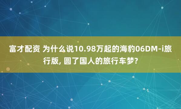 富才配资 为什么说10.98万起的海豹06DM-i旅行版, 圆了国人的旅行车梦?