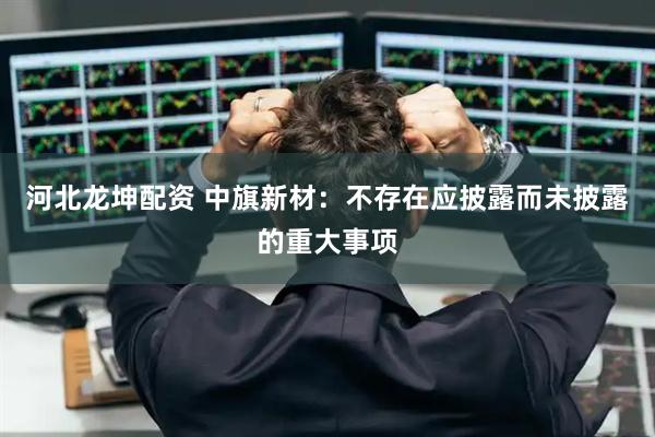 河北龙坤配资 中旗新材：不存在应披露而未披露的重大事项