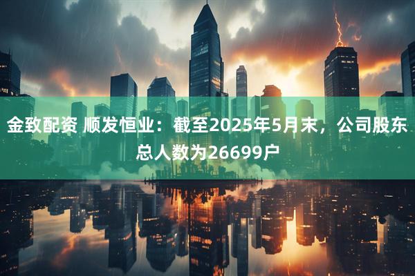 金致配资 顺发恒业：截至2025年5月末，公司股东总人数为26699户