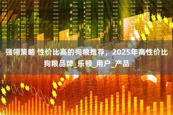 强翎策略 性价比高的狗粮推荐，2025年高性价比狗粮品牌_乐顿_用户_产品