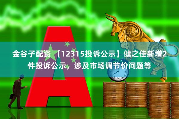 金谷子配资 【12315投诉公示】健之佳新增2件投诉公示，涉及市场调节价问题等