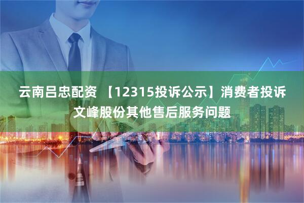 云南吕忠配资 【12315投诉公示】消费者投诉文峰股份其他售后服务问题