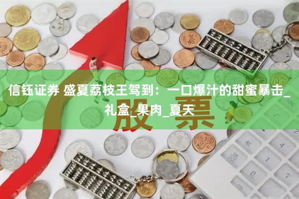 信钰证券 盛夏荔枝王驾到：一口爆汁的甜蜜暴击_礼盒_果肉_夏天
