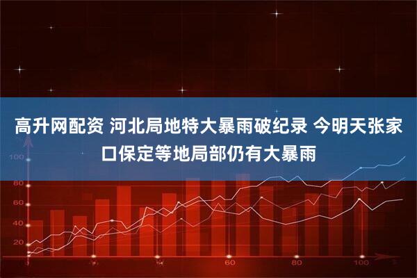 高升网配资 河北局地特大暴雨破纪录 今明天张家口保定等地局部仍有大暴雨