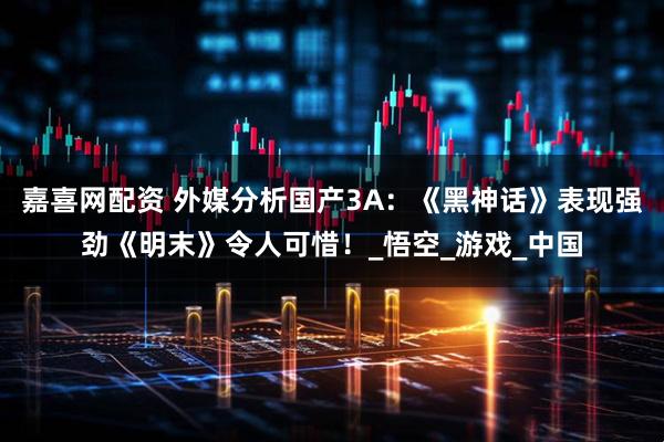嘉喜网配资 外媒分析国产3A：《黑神话》表现强劲《明末》令人可惜！_悟空_游戏_中国