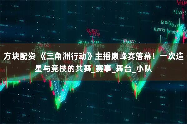 方块配资 《三角洲行动》主播巅峰赛落幕！一次造星与竞技的共舞_赛事_舞台_小队