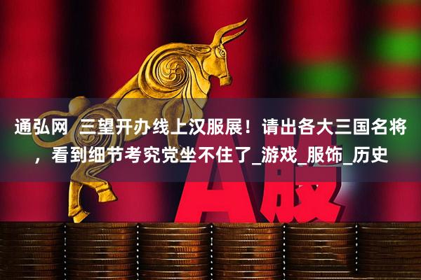 通弘网  三望开办线上汉服展！请出各大三国名将，看到细节考究党坐不住了_游戏_服饰_历史