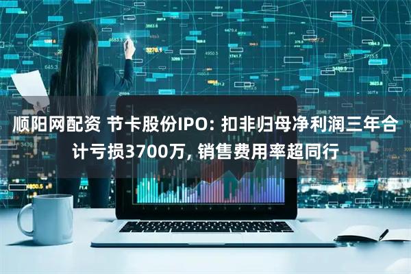 顺阳网配资 节卡股份IPO: 扣非归母净利润三年合计亏损3700万, 销售费用率超同行
