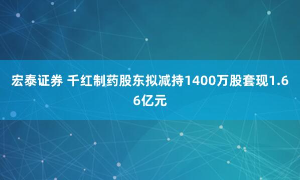 宏泰证券 千红制药股东拟减持1400万股套现1.66亿元