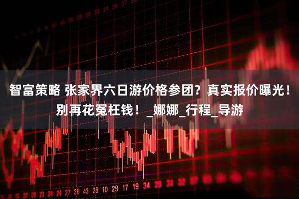智富策略 张家界六日游价格参团？真实报价曝光！别再花冤枉钱！_娜娜_行程_导游