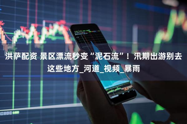洪萨配资 景区漂流秒变“泥石流”！汛期出游别去这些地方_河道_视频_暴雨