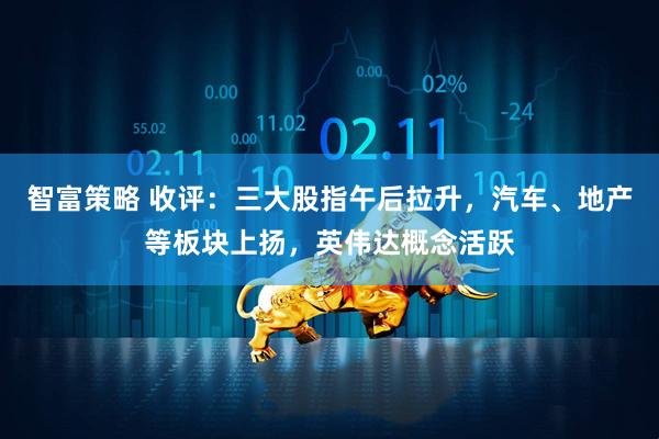 智富策略 收评：三大股指午后拉升，汽车、地产等板块上扬，英伟达概念活跃
