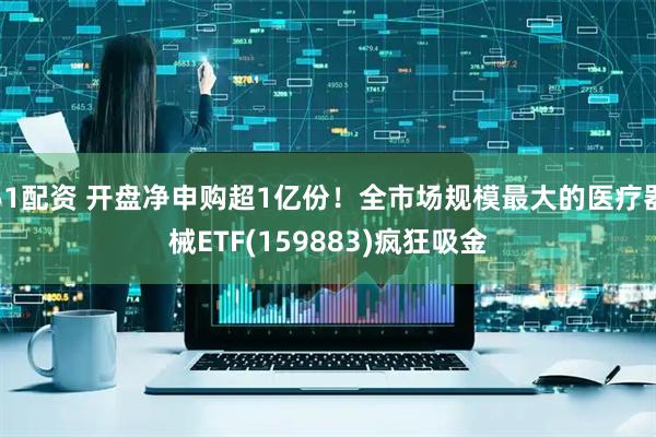 51配资 开盘净申购超1亿份!全市场规模最大的医疗器械ETF(159883)疯狂吸金