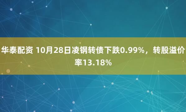 华泰配资 10月28日凌钢转债下跌0.99%，转股溢价率13.18%