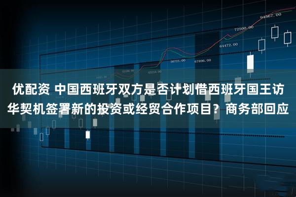 优配资 中国西班牙双方是否计划借西班牙国王访华契机签署新的投资或经贸合作项目？商务部回应