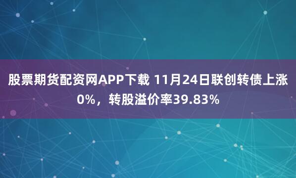 股票期货配资网APP下载 11月24日联创转债上涨0%，转股溢价率39.83%