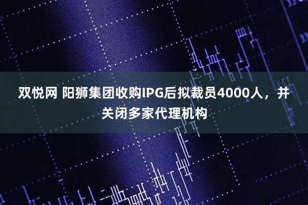 双悦网 阳狮集团收购IPG后拟裁员4000人，并关闭多家代理机构