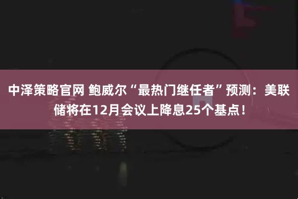 中泽策略官网 鲍威尔“最热门继任者”预测:美联储将在12月会议上降息25个基点!