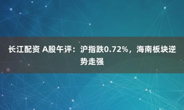 长江配资 A股午评:沪指跌0.72%,海南板块逆势走强