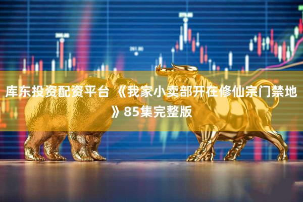 库东投资配资平台 《我家小卖部开在修仙宗门禁地》85集完整版