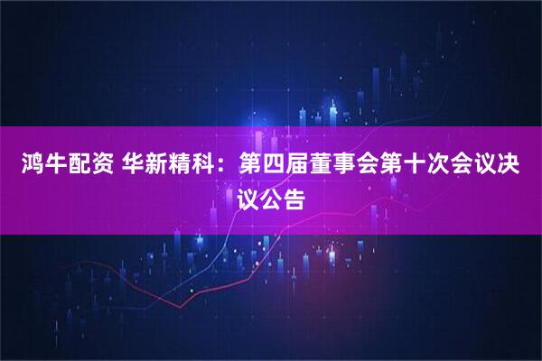 鸿牛配资 华新精科：第四届董事会第十次会议决议公告