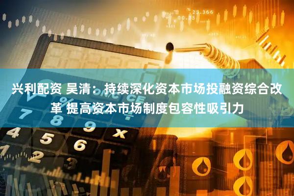 兴利配资 吴清：持续深化资本市场投融资综合改革 提高资本市场制度包容性吸引力