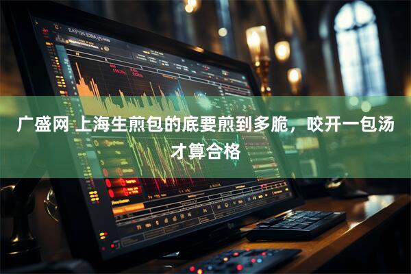 广盛网 上海生煎包的底要煎到多脆，咬开一包汤才算合格